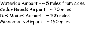 Waterloo Airport - ~ 5 miles from Zone Cedar Rapids Airport - ~ 70 miles Des Moines Airport - ~ 105 miles Minneapolis Airport - ~ 190 miles